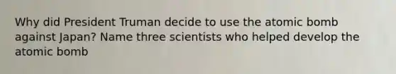 Why did President Truman decide to use the atomic bomb against Japan? Name three scientists who helped develop the atomic bomb