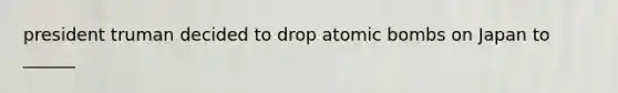 president truman decided to drop atomic bombs on Japan to ______