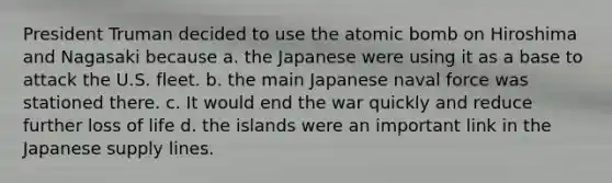 President Truman decided to use the atomic bomb on Hiroshima and Nagasaki because a. the Japanese were using it as a base to attack the U.S. fleet. b. the main Japanese naval force was stationed there. c. It would end the war quickly and reduce further loss of life d. the islands were an important link in the Japanese supply lines.