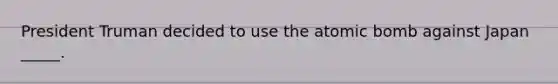President Truman decided to use the atomic bomb against Japan _____.