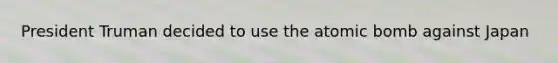 President Truman decided to use the atomic bomb against Japan