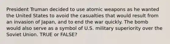 President Truman decided to use atomic weapons as he wanted the United States to avoid the casualties that would result from an invasion of Japan, and to end the war quickly. The bomb would also serve as a symbol of U.S. military superiority over the Soviet Union. TRUE or FALSE?