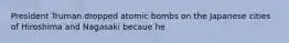 President Truman dropped atomic bombs on the Japanese cities of Hiroshima and Nagasaki becaue he