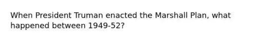 When President Truman enacted the Marshall Plan, what happened between 1949-52?