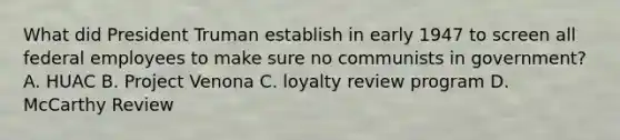 What did President Truman establish in early 1947 to screen all federal employees to make sure no communists in government? A. HUAC B. Project Venona C. loyalty review program D. McCarthy Review