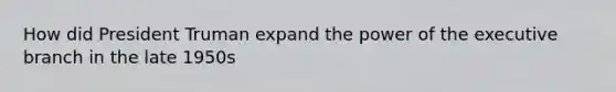 How did <a href='https://www.questionai.com/knowledge/kPXG9eewQQ-president-truman' class='anchor-knowledge'>president truman</a> expand the power of <a href='https://www.questionai.com/knowledge/kBllUhZHhd-the-executive-branch' class='anchor-knowledge'>the executive branch</a> in the late 1950s