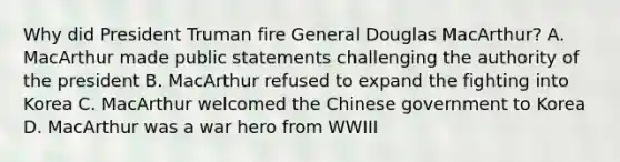 Why did President Truman fire General Douglas MacArthur? A. MacArthur made public statements challenging the authority of the president B. MacArthur refused to expand the fighting into Korea C. MacArthur welcomed the Chinese government to Korea D. MacArthur was a war hero from WWIII