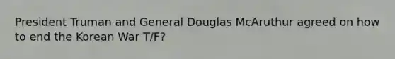 President Truman and General Douglas McAruthur agreed on how to end the Korean War T/F?