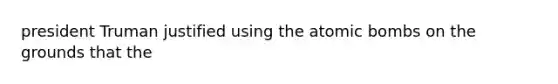 president Truman justified using the atomic bombs on the grounds that the