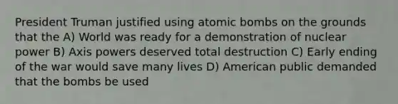 President Truman justified using atomic bombs on the grounds that the A) World was ready for a demonstration of nuclear power B) Axis powers deserved total destruction C) Early ending of the war would save many lives D) American public demanded that the bombs be used