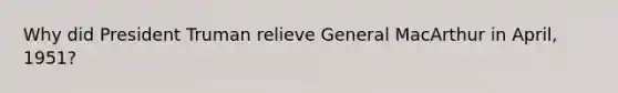 Why did President Truman relieve General MacArthur in April, 1951?