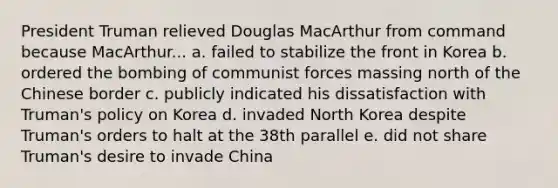 President Truman relieved Douglas MacArthur from command because MacArthur... a. failed to stabilize the front in Korea b. ordered the bombing of communist forces massing north of the Chinese border c. publicly indicated his dissatisfaction with Truman's policy on Korea d. invaded North Korea despite Truman's orders to halt at the 38th parallel e. did not share Truman's desire to invade China