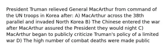 President Truman relieved General MacArthur from command of the UN troops in Korea after: A) MacArthur across the 38th parallel and invaded North Korea B) The Chinese entered the war after MacArthur assured the President they would night C) MacArthur began to publicly criticize Truman's policy of a limited war D) The high number of combat deaths were made public