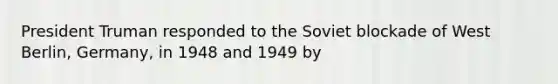 President Truman responded to the Soviet blockade of West Berlin, Germany, in 1948 and 1949 by