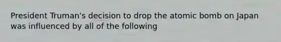 President Truman's decision to drop the atomic bomb on Japan was influenced by all of the following