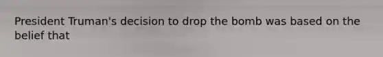 President Truman's decision to drop the bomb was based on the belief that