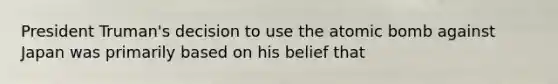 President Truman's decision to use the atomic bomb against Japan was primarily based on his belief that