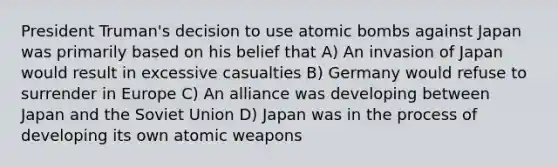 President Truman's decision to use atomic bombs against Japan was primarily based on his belief that A) An invasion of Japan would result in excessive casualties B) Germany would refuse to surrender in Europe C) An alliance was developing between Japan and the Soviet Union D) Japan was in the process of developing its own atomic weapons