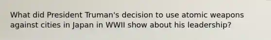 What did President Truman's decision to use atomic weapons against cities in Japan in WWII show about his leadership?