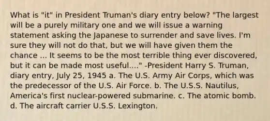 What is "it" in President Truman's diary entry below? "The largest will be a purely military one and we will issue a warning statement asking the Japanese to surrender and save lives. I'm sure they will not do that, but we will have given them the chance ... It seems to be the most terrible thing ever discovered, but it can be made most useful...." -President Harry S. Truman, diary entry, July 25, 1945 a. The U.S. Army Air Corps, which was the predecessor of the U.S. Air Force. b. The U.S.S. Nautilus, America's first nuclear-powered submarine. c. The atomic bomb. d. The aircraft carrier U.S.S. Lexington.