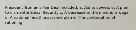 President Truman's Fair Deal included: a. Aid to soviets b. A plan to dismantle Social Security c. A decrease in the minimum wage d. A national health insurance plan e. The continuation of rationing