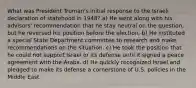 What was President Truman's initial response to the Israeli declaration of statehood in 1948? a) He went along with his advisors' recommendation that he stay neutral on the question, but he reversed his position before the election. b) He instituted a special State Department committee to research and make recommendations on the situation. c) He took the position that he could not support Israel or its defense until it signed a peace agreement with the Arabs. d) He quickly recognized Israel and pledged to make its defense a cornerstone of U.S. policies in the Middle East.