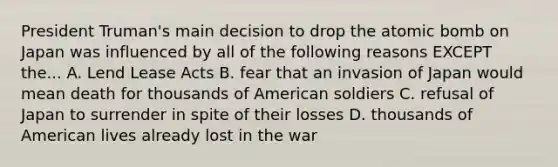 President Truman's main decision to drop the atomic bomb on Japan was influenced by all of the following reasons EXCEPT the... A. Lend Lease Acts B. fear that an invasion of Japan would mean death for thousands of American soldiers C. refusal of Japan to surrender in spite of their losses D. thousands of American lives already lost in the war