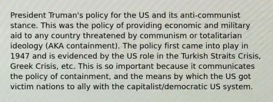 President Truman's policy for the US and its anti-communist stance. This was the policy of providing economic and military aid to any country threatened by communism or totalitarian ideology (AKA containment). The policy first came into play in 1947 and is evidenced by the US role in the Turkish Straits Crisis, Greek Crisis, etc. This is so important because it communicates the policy of containment, and the means by which the US got victim nations to ally with the capitalist/democratic US system.