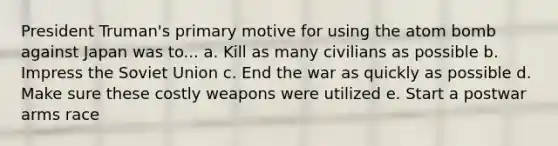 President Truman's primary motive for using the atom bomb against Japan was to... a. Kill as many civilians as possible b. Impress the Soviet Union c. End the war as quickly as possible d. Make sure these costly weapons were utilized e. Start a postwar arms race