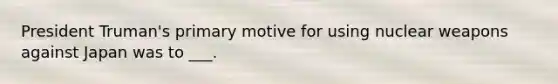 President Truman's primary motive for using nuclear weapons against Japan was to ___.