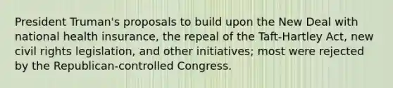 President Truman's proposals to build upon the New Deal with national health insurance, the repeal of the Taft-Hartley Act, new civil rights legislation, and other initiatives; most were rejected by the Republican-controlled Congress.