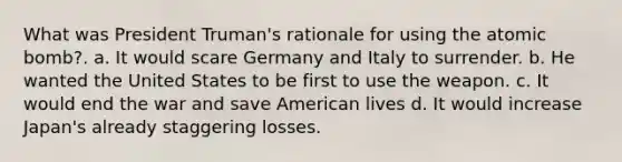 What was President Truman's rationale for using the atomic bomb?. a. It would scare Germany and Italy to surrender. b. He wanted the United States to be first to use the weapon. c. It would end the war and save American lives d. It would increase Japan's already staggering losses.