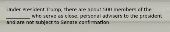 Under President Trump, there are about 500 members of the __________ who serve as close, personal advisers to the president and are not subject to Senate confirmation.