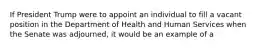 If President Trump were to appoint an individual to fill a vacant position in the Department of Health and Human Services when the Senate was adjourned, it would be an example of a