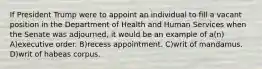 If President Trump were to appoint an individual to fill a vacant position in the Department of Health and Human Services when the Senate was adjourned, it would be an example of a(n) A)executive order. B)recess appointment. C)writ of mandamus. D)writ of habeas corpus.