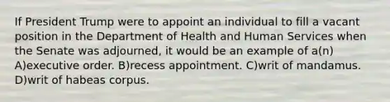 If President Trump were to appoint an individual to fill a vacant position in the Department of Health and Human Services when the Senate was adjourned, it would be an example of a(n) A)executive order. B)recess appointment. C)writ of mandamus. D)writ of habeas corpus.