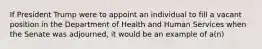 If President Trump were to appoint an individual to fill a vacant position in the Department of Health and Human Services when the Senate was adjourned, it would be an example of a(n)