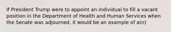 If President Trump were to appoint an individual to fill a vacant position in the Department of Health and Human Services when the Senate was adjourned, it would be an example of a(n)