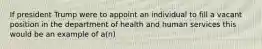 If president Trump were to appoint an individual to fill a vacant position in the department of health and human services this would be an example of a(n)