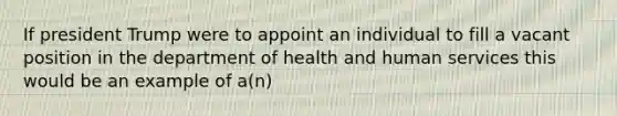 If president Trump were to appoint an individual to fill a vacant position in the department of health and human services this would be an example of a(n)