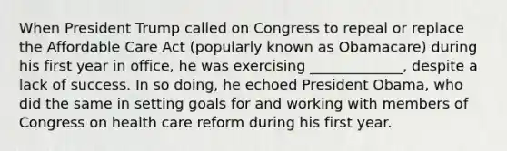 When President Trump called on Congress to repeal or replace the Affordable Care Act (popularly known as Obamacare) during his first year in office, he was exercising _____________, despite a lack of success. In so doing, he echoed President Obama, who did the same in setting goals for and working with members of Congress on health care reform during his first year.