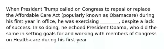 When President Trump called on Congress to repeal or replace the Affordable Care Act (popularly known as Obamacare) during his first year in office, he was exercising ________, despite a lack of success. In so doing, he echoed President Obama, who did the same in setting goals for and working with members of Congress on Health-care during his first year