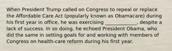 When President Trump called on Congress to repeal or replace the Affordable Care Act (popularly known as Obamacare) during his first year in office, he was exercising _____________, despite a lack of success. In so doing, he echoed President Obama, who did the same in setting goals for and working with members of Congress on health-care reform during his first year.