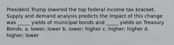 President Trump lowered the top federal income tax bracket. Supply and demand analysis predicts the impact of this change was _____ yields of municipal bonds and _____ yields on Treasury Bonds. a. lower; lower b. lower; higher c. higher; higher d. higher; lower