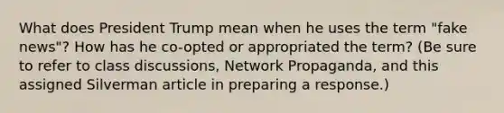 What does President Trump mean when he uses the term "fake news"? How has he co-opted or appropriated the term? (Be sure to refer to class discussions, Network Propaganda, and this assigned Silverman article in preparing a response.)