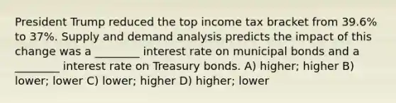 President Trump reduced the top income tax bracket from 39.6% to 37%. Supply and demand analysis predicts the impact of this change was a ________ interest rate on municipal bonds and a ________ interest rate on Treasury bonds. A) higher; higher B) lower; lower C) lower; higher D) higher; lower