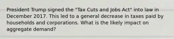 President Trump signed the "Tax Cuts and Jobs Act" into law in December 2017. This led to a general decrease in taxes paid by households and corporations. What is the likely impact on aggregate demand?