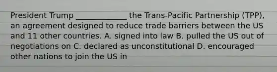 President Trump _____________ the Trans-Pacific Partnership (TPP), an agreement designed to reduce trade barriers between the US and 11 other countries. A. signed into law B. pulled the US out of negotiations on C. declared as unconstitutional D. encouraged other nations to join the US in