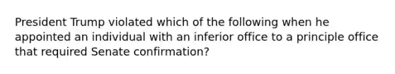 President Trump violated which of the following when he appointed an individual with an inferior office to a principle office that required Senate confirmation?