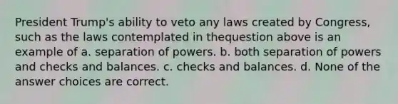 President Trump's ability to veto any laws created by Congress, such as the laws contemplated in thequestion above is an example of a. separation of powers. b. both separation of powers and checks and balances. c. checks and balances. d. None of the answer choices are correct.